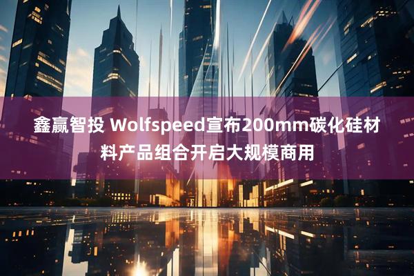 鑫赢智投 Wolfspeed宣布200mm碳化硅材料产品组合开启大规模商用