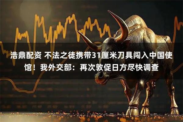 浩鼎配资 不法之徒携带31厘米刀具闯入中国使馆！我外交部：再次敦促日方尽快调查