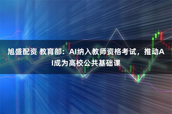 旭盛配资 教育部：AI纳入教师资格考试，推动AI成为高校公共基础课