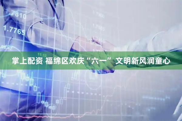 掌上配资 福绵区欢庆“六一” 文明新风润童心