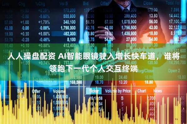 人人操盘配资 AI智能眼镜驶入增长快车道,谁将领跑下一代个人交互终端