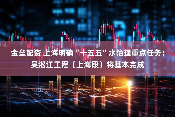 金垒配资 上海明确“十五五”水治理重点任务:吴淞江工程(上海段)将基本完成