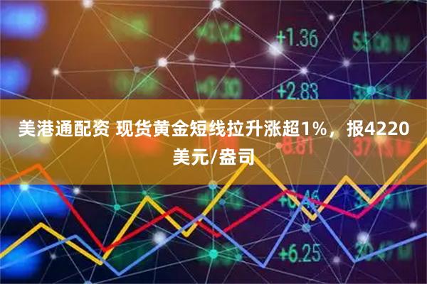 美港通配资 现货黄金短线拉升涨超1%，报4220美元/盎司